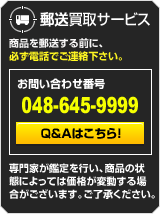 郵送買取サービス　商品を郵送する前に、必ず電話でご連絡下さい。　お問い合わせ番号 048-645-9999　Q&Aはこちら！　専門家が鑑定を行い、商品の状態によっては価格が変動する場合がございます。ご了承下さい。